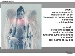 ..
..
Ivan Alifan Jdanov,Ivan Alifan Jdanov,
III_b_jan_15III_b_jan_15
,,,obrigada,,,,,obrigada,,
ontem...ontem...
eras o meu presenteeras o meu presente
irradiavas a cor do solirradiavas a cor do sol
iluminavas as minhas janelasiluminavas as minhas janelas
e eu sorriae eu sorria
por detrás delaspor detrás delas
amanhã...amanhã...
serás o meu passadoserás o meu passado
e à luz das estrelase à luz das estrelas
iluminarás outro ser iluminadoiluminarás outro ser iluminado
e eu sorrireie eu sorrirei
aqui mesmo ao teu ladoaqui mesmo ao teu lado
 