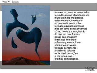 ..
..
Vilella Art - GenesisVilella Art - Genesis
III_b_jan_15III_b_jan_15
,,,obrigada,,,,,obrigada,,
formas-me palavras inacabadasformas-me palavras inacabadas
fecundas-me no alfabeto do serfecundas-me no alfabeto do ser
muito além da imaginaçãomuito além da imaginação
estava o teu nome escritoestava o teu nome escrito
na palma da minha mãona palma da minha mão
formado em riscos e traçosformado em riscos e traços
mas em tema sem ser cançãomas em tema sem ser canção
só teu nome e a imaginaçãosó teu nome e a imaginação
do que em mim formasdo que em mim formas
peças que encaixampeças que encaixam
letras que se soltamletras que se soltam
palavras que combinampalavras que combinam
semeadas ao ventosemeadas ao vento
trajando sentimentotrajando sentimento
procriando culturasprocriando culturas
reclamando estaçõesreclamando estações
e por todas elas...e por todas elas...
criamos composições.criamos composições.
 