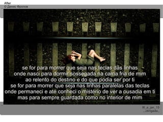 ..
..
AfterAfter
© Денис Фролов© Денис Фролов
III_a_jan_15III_a_jan_15
,,,obrigada,,,,,obrigada,,
se for para morrer que seja nas teclas das linhasse for para morrer que seja nas teclas das linhas
onde nasci para dormir sossegada na cama fria de mimonde nasci para dormir sossegada na cama fria de mim
ao relento do destino e do que podia ser por tiao relento do destino e do que podia ser por ti
se for para morrer que seja nas linhas paralelas das teclasse for para morrer que seja nas linhas paralelas das teclas
onde permaneci e até conheci o mistério de ver a ousadia em tionde permaneci e até conheci o mistério de ver a ousadia em ti
mas para sempre guardada como no interior de mimmas para sempre guardada como no interior de mim
 