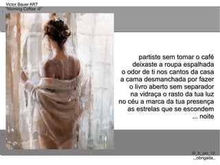 ..
..
Victor Bauer ARTVictor Bauer ART
"Morning Coffee -6""Morning Coffee -6"
III_b_jan_15III_b_jan_15
,,,obrigada,,,,,obrigada,,
partiste sem tomar o cafépartiste sem tomar o café
deixaste a roupa espalhadadeixaste a roupa espalhada
o odor de ti nos cantos da casao odor de ti nos cantos da casa
a cama desmanchada por fazera cama desmanchada por fazer
o livro aberto sem separadoro livro aberto sem separador
na vidraça o rasto da tua luzna vidraça o rasto da tua luz
no céu a marca da tua presençano céu a marca da tua presença
as estrelas que se escondemas estrelas que se escondem
... noite... noite
 