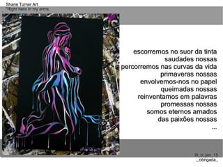 ..
..
Shane Turner ArtShane Turner Art
"Right here in my arms,"Right here in my arms,
III_b_jan_15III_b_jan_15
,,,obrigada,,,,,obrigada,,
escorremos no suor da tintaescorremos no suor da tinta
saudades nossassaudades nossas
percorremos nas curvas da vidapercorremos nas curvas da vida
primaveras nossasprimaveras nossas
envolvemos-nos no papelenvolvemos-nos no papel
queimadas nossasqueimadas nossas
reinventamos em palavrasreinventamos em palavras
promessas nossaspromessas nossas
somos eternos amadossomos eternos amados
das paixões nossasdas paixões nossas
......
 