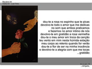 ..
..
Macabre ArtMacabre Art
Vilella Art - Lost TimeVilella Art - Lost Time
III_b_jan_15III_b_jan_15
,,,obrigada,,,,,obrigada,,
dou-te a rosa no espinho que te picasdou-te a rosa no espinho que te picas
devolvo-te todo o amor que me dedicasdevolvo-te todo o amor que me dedicas
no som que ambos praticamosno som que ambos praticamos
e fazemos no amor intimo de nóse fazemos no amor intimo de nós
devolvo-te em gratidão a rosa vermelhadevolvo-te em gratidão a rosa vermelha
dou-te o meu amor em troca da cançãodou-te o meu amor em troca da canção
teu vento em mim nesta húmida estaçãoteu vento em mim nesta húmida estação
meu corpo ao relento quando for verãomeu corpo ao relento quando for verão
dou-te a flor de ser na minha inocênciadou-te a flor de ser na minha inocência
e devolvo-te a alegria com que me tocase devolvo-te a alegria com que me tocas
...gratidão...gratidão
 