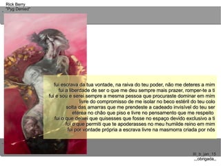 ..
..
Rick BerryRick Berry
"Pyg Denied""Pyg Denied"
III_b_jan_15III_b_jan_15
,,,obrigada,,,,,obrigada,,
fui escrava da tua vontade, na raiva do teu poder, não me deteres a mimfui escrava da tua vontade, na raiva do teu poder, não me deteres a mim
fui a liberdade de ser o que me deu sempre mais prazer, romper-te a tifui a liberdade de ser o que me deu sempre mais prazer, romper-te a ti
fui e sou e serei sempre a mesma pessoa que procuraste dominar em mimfui e sou e serei sempre a mesma pessoa que procuraste dominar em mim
livre do compromisso de me isolar no beco estéril do teu cololivre do compromisso de me isolar no beco estéril do teu colo
solta das amarras que me prendeste a cadeado invisível do teu sersolta das amarras que me prendeste a cadeado invisível do teu ser
etérea no chão que piso e livre no pensamento que me respeitoetérea no chão que piso e livre no pensamento que me respeito
fui o que deixei que quisesses que fosse no espaço devido exclusivo a tifui o que deixei que quisesses que fosse no espaço devido exclusivo a ti
fui o que permiti que te apoderasses no meu humilde reino em mimfui o que permiti que te apoderasses no meu humilde reino em mim
fui por vontade própria a escrava livre na masmorra criada por nósfui por vontade própria a escrava livre na masmorra criada por nós
fui escrava da tua vontade, na raiva do teu poder, não me deteres a mimfui escrava da tua vontade, na raiva do teu poder, não me deteres a mim
fui a liberdade de ser o que me deu sempre mais prazer, romper-te a tifui a liberdade de ser o que me deu sempre mais prazer, romper-te a ti
fui e sou e serei sempre a mesma pessoa que procuraste dominar em mimfui e sou e serei sempre a mesma pessoa que procuraste dominar em mim
livre do compromisso de me isolar no beco estéril do teu cololivre do compromisso de me isolar no beco estéril do teu colo
solta das amarras que me prendeste a cadeado invisível do teu sersolta das amarras que me prendeste a cadeado invisível do teu ser
etérea no chão que piso e livre no pensamento que me respeitoetérea no chão que piso e livre no pensamento que me respeito
fui o que deixei que quisesses que fosse no espaço devido exclusivo a tifui o que deixei que quisesses que fosse no espaço devido exclusivo a ti
fui o que permiti que te apoderasses no meu humilde reino em mimfui o que permiti que te apoderasses no meu humilde reino em mim
fui por vontade própria a escrava livre na masmorra criada por nósfui por vontade própria a escrava livre na masmorra criada por nós
fui escrava da tua vontade, na raiva do teu poder, não me deteres a mimfui escrava da tua vontade, na raiva do teu poder, não me deteres a mim
fui a liberdade de ser o que me deu sempre mais prazer, romper-te a tifui a liberdade de ser o que me deu sempre mais prazer, romper-te a ti
fui e sou e serei sempre a mesma pessoa que procuraste dominar em mimfui e sou e serei sempre a mesma pessoa que procuraste dominar em mim
livre do compromisso de me isolar no beco estéril do teu cololivre do compromisso de me isolar no beco estéril do teu colo
solta das amarras que me prendeste a cadeado invisível do teu sersolta das amarras que me prendeste a cadeado invisível do teu ser
etérea no chão que piso e livre no pensamento que me respeitoetérea no chão que piso e livre no pensamento que me respeito
fui o que deixei que quisesses que fosse no espaço devido exclusivo a tifui o que deixei que quisesses que fosse no espaço devido exclusivo a ti
fui o que permiti que te apoderasses no meu humilde reino em mimfui o que permiti que te apoderasses no meu humilde reino em mim
fui por vontade própria a escrava livre na masmorra criada por nósfui por vontade própria a escrava livre na masmorra criada por nós
 