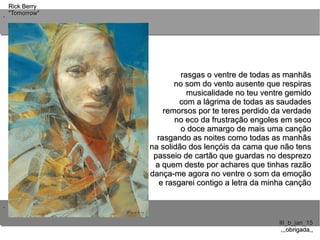 ..
..
Rick BerryRick Berry
"Tomorrow""Tomorrow"
III_b_jan_15III_b_jan_15
,,,obrigada,,,,,obrigada,,
rasgas o ventre de todas as manhãsrasgas o ventre de todas as manhãs
no som do vento ausente que respirasno som do vento ausente que respiras
musicalidade no teu ventre gemidomusicalidade no teu ventre gemido
com a lágrima de todas as saudadescom a lágrima de todas as saudades
remorsos por te teres perdido da verdaderemorsos por te teres perdido da verdade
no eco da frustração engoles em secono eco da frustração engoles em seco
o doce amargo de mais uma cançãoo doce amargo de mais uma canção
rasgando as noites como todas as manhãsrasgando as noites como todas as manhãs
na solidão dos lençóis da cama que não tensna solidão dos lençóis da cama que não tens
passeio de cartão que guardas no desprezopasseio de cartão que guardas no desprezo
a quem deste por achares que tinhas razãoa quem deste por achares que tinhas razão
dança-me agora no ventre o som da emoçãodança-me agora no ventre o som da emoção
e rasgarei contigo a letra da minha cançãoe rasgarei contigo a letra da minha canção
 