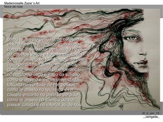 ..
..
Mademoiselle Zazie' s ArtMademoiselle Zazie' s Art
Noce de roseNoce de rose
III_b_jan_15III_b_jan_15
,,,obrigada,,,,,obrigada,,
como te anseio genuína de coraçãocomo te anseio genuína de coração
elixir da minha juventude inacabadaelixir da minha juventude inacabada
como te anseio odor perfumado no arcomo te anseio odor perfumado no ar
de cabelos soltos e flores incrustadasde cabelos soltos e flores incrustadas
como te anseio no tom singelo da pelecomo te anseio no tom singelo da pele
água perdida na derme sem feridaágua perdida na derme sem ferida
como te anseio ilusão de esperançacomo te anseio ilusão de esperança
no horizonte cego e vago da solidãono horizonte cego e vago da solidão
como te anseio em mim preenchidacomo te anseio em mim preenchida
tatuada na vontade de me possuirtatuada na vontade de me possuir
como te anseio no teu reino vivercomo te anseio no teu reino viver
castelo encanto no paraíso perdidocastelo encanto no paraíso perdido
como te anseio no silêncio da vozcomo te anseio no silêncio da voz
passar calada e no interior só de nóspassar calada e no interior só de nós
 