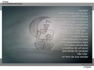 ..
..
VZ'ArteVZ'Arte
ALEXANDRE ANTUNESALEXANDRE ANTUNES
III_b_jan_15III_b_jan_15
,,,obrigada,,,,,obrigada,,
equadorequador
linha invisível que dividelinha invisível que divide
a circunferência num PI infinitoa circunferência num PI infinito
que mede o raio da paciênciaque mede o raio da paciência
PIano que vou ouvirPIano que vou ouvir
mal me dê a tendênciamal me dê a tendência
num pólo que o equadornum pólo que o equador
não tem...não tem...
linha infinita no PI da corlinha infinita no PI da cor
fantasia infinitafantasia infinita
esparramada no chãoesparramada no chão
como desenhada a lápiscomo desenhada a lápis
no papel acinzentãono papel acinzentão
a retalhos de um povoa retalhos de um povo
que perde na vocaçãoque perde na vocação
não lutarnão lutar
no hino da sua cançãono hino da sua canção
 