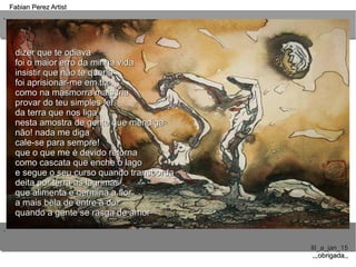 ..
..
Fabian Perez ArtistFabian Perez Artist
III_a_jan_15III_a_jan_15
,,,obrigada,,,,,obrigada,,
dizer que te odiavadizer que te odiava
foi o maior erro da minha vidafoi o maior erro da minha vida
insistir que não te queriainsistir que não te queria
foi aprisionar-me em tifoi aprisionar-me em ti
como na masmorra mais friacomo na masmorra mais fria
provar do teu simples felprovar do teu simples fel
da terra que nos ligada terra que nos liga
nesta amostra de gente que mendiganesta amostra de gente que mendiga
não! nada me diganão! nada me diga
cale-se para sempre!cale-se para sempre!
que o que me é devido retornaque o que me é devido retorna
como cascata que enche o lagocomo cascata que enche o lago
e segue o seu curso quando transbordae segue o seu curso quando transborda
deita por terra as lágrimasdeita por terra as lágrimas
que alimenta e germina a florque alimenta e germina a flor
a mais bela de entre a dora mais bela de entre a dor
quando a gente se rasga de amorquando a gente se rasga de amor
 