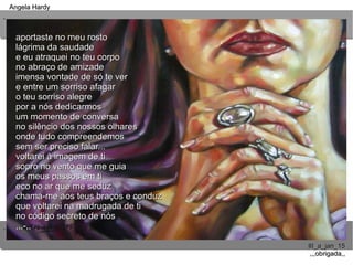 ..
..
Angela HardyAngela Hardy
III_a_jan_15III_a_jan_15
,,,obrigada,,,,,obrigada,,
aportaste no meu rostoaportaste no meu rosto
lágrima da saudadelágrima da saudade
e eu atraquei no teu corpoe eu atraquei no teu corpo
no abraço de amizadeno abraço de amizade
imensa vontade de só te verimensa vontade de só te ver
e entre um sorriso afagare entre um sorriso afagar
o teu sorriso alegreo teu sorriso alegre
por a nós dedicarmospor a nós dedicarmos
um momento de conversaum momento de conversa
no silêncio dos nossos olharesno silêncio dos nossos olhares
onde tudo compreendemosonde tudo compreendemos
sem ser preciso falar...sem ser preciso falar...
voltarei à imagem de tivoltarei à imagem de ti
sopro no vento que me guiasopro no vento que me guia
os meus passos em tios meus passos em ti
eco no ar que me seduzeco no ar que me seduz
chama-me aos teus braços e conduzchama-me aos teus braços e conduz
que voltarei na madrugada de tique voltarei na madrugada de ti
no código secreto de nósno código secreto de nós
,,,-,,,,,-,,
 