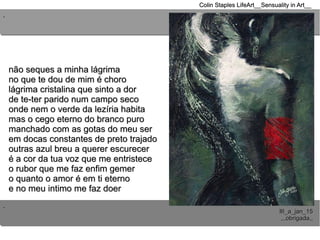 ..
..
Colin Staples LifeArt__Sensuality in Art__Colin Staples LifeArt__Sensuality in Art__
III_a_jan_15III_a_jan_15
,,,obrigada,,,,,obrigada,,
não seques a minha lágrimanão seques a minha lágrima
no que te dou de mim é chorono que te dou de mim é choro
lágrima cristalina que sinto a dorlágrima cristalina que sinto a dor
de te-ter parido num campo secode te-ter parido num campo seco
onde nem o verde da lezíria habitaonde nem o verde da lezíria habita
mas o cego eterno do branco puromas o cego eterno do branco puro
manchado com as gotas do meu sermanchado com as gotas do meu ser
em docas constantes de preto trajadoem docas constantes de preto trajado
outras azul breu a querer escureceroutras azul breu a querer escurecer
é a cor da tua voz que me entristeceé a cor da tua voz que me entristece
o rubor que me faz enfim gemero rubor que me faz enfim gemer
o quanto o amor é em ti eternoo quanto o amor é em ti eterno
e no meu intimo me faz doere no meu intimo me faz doer
 