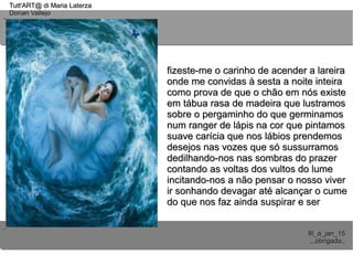 ..
..
Tutt'ART@ di Maria LaterzaTutt'ART@ di Maria Laterza
Dorian VallejoDorian Vallejo
III_a_jan_15III_a_jan_15
,,,obrigada,,,,,obrigada,,
fizeste-me o carinho de acender a lareirafizeste-me o carinho de acender a lareira
onde me convidas à sesta a noite inteiraonde me convidas à sesta a noite inteira
como prova de que o chão em nós existecomo prova de que o chão em nós existe
em tábua rasa de madeira que lustramosem tábua rasa de madeira que lustramos
sobre o pergaminho do que germinamossobre o pergaminho do que germinamos
num ranger de lápis na cor que pintamosnum ranger de lápis na cor que pintamos
suave carícia que nos lábios prendemossuave carícia que nos lábios prendemos
desejos nas vozes que só sussurramosdesejos nas vozes que só sussurramos
dedilhando-nos nas sombras do prazerdedilhando-nos nas sombras do prazer
contando as voltas dos vultos do lumecontando as voltas dos vultos do lume
incitando-nos a não pensar o nosso viverincitando-nos a não pensar o nosso viver
ir sonhando devagar até alcançar o cumeir sonhando devagar até alcançar o cume
do que nos faz ainda suspirar e serdo que nos faz ainda suspirar e ser
 