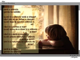 ..
..
AfterAfter
© Elena Shumilova© Elena Shumilova
III_a_jan_15III_a_jan_15
,,,obrigada,,,,,obrigada,,
senti o silênciosenti o silêncio
gemia na solidãogemia na solidão
ouve! é o silêncio! está a chegar!ouve! é o silêncio! está a chegar!
não! são só as folhas a dançar!não! são só as folhas a dançar!
ouve! digo-te que é o silêncio aouve! digo-te que é o silêncio a
vir!vir!
não! é o pombo a voar!não! é o pombo a voar!
ouve! estou-te a dizer! é o silêncioouve! estou-te a dizer! é o silêncio
a falar!a falar!
não! é o vento a soprar!não! é o vento a soprar!
ouve! presta atenção! o silêncioouve! presta atenção! o silêncio
está a sorrir!está a sorrir!
sim! é a natureza do silêncio desim! é a natureza do silêncio de
amar!amar!
senti a solidãosenti a solidão
gemer no silênciogemer no silêncio
 