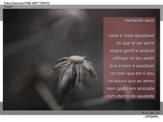 ..
..
Yuka Imamura FINE ART TOKYOYuka Imamura FINE ART TOKYO
"touch""touch"
III_b_jan_15III_b_jan_15
,,,obrigada,,,,,obrigada,,
momento secomomento seco
nada é mais agradávelnada é mais agradável
do que te ver sorrirdo que te ver sorrir
alegre gentil e amávelalegre gentil e amável
sôfrego no teu sentirsôfrego no teu sentir
que é bom e saudávelque é bom e saudável
no todo que em ti douno todo que em ti dou
no pouco que se amouno pouco que se amou
bem gasto em amizadebem gasto em amizade
num eterno de saudadenum eterno de saudade
 