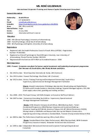 Rene Geldenhuis CV January 2016
1
MS. RENÉ GELDENHUIS
International Corporate Training and Human Capital Development Consultant
General Information
Nationality: South African
Tel: +27 824633074
Email: rene@colourblind.co.za
LinkedIn: https://za.linkedin.com/in/rene-geldenhuis-04a7091b
Area: RSA, Africa and UAE
Marital Status: Single
D.O.B.: 21 July 1961
Licence: International Driver’s Licence
Education
1986 MA (Clinical Psychology), University of Johannesburg
1984 Hons (Psychology), University of Johannesburg
1983 BA (Psychology and English), University of Johannesburg
Registrations
 Registered with the Health Professions Council of South Africa (HPCSA) – Registration
Number: PS 0022063
 Registered as Clinical Psychologist at Rand Afrikaans University, now University of
Johannesburg, Private Practice Number: 8615241
 Registered with the Services SETA RSA as Accredited Assessor - 2008
Work Experience
1995 - Present Corporate consultant for human capital investment and leadership development programmes
(See Annexure A) South Africa, Abu Dhabi, Bahrain and Africa
 Feb 2014 to date: Talent Expertise International: Dubai, UAE (Contract)
 Nov 2012 to date: Haward Technology: Abu Dhabi, UAE (Contract)
 Apr 2012 to date: Nimico Training (Training and Development Partnership): South Africa
Supervisory, Operational and Strategic Management Facilitation
Clients: Ampath Laboratories (Pathology Laboratories), Broadcasting and Digital Media:
Primedia and Primedia Outdoors, Merensky Holdings, Imperial Managed Logistics, CEG, SBV
(Cash supply value chain, guarding and training services)
 Nov 2008 – 2010: The Expert Group, Soft Skills Designer on Executive Staff level: Bahrain
 Feb 2007 to date: Connemara Consulting South Africa - Supervisory, Operational and
Strategic Management Facilitation
Clients: ACSA (Airports Company South Africa), ABSA/Barclays Bank – Talent
Accelerated Programme, ABSA/Barclays Corporate and Investment Banking –
Executive Coaching, BAT (British American Tobacco SA), BP (British Petroleum), ESKOM,
Mining Industry: Goldfields and Sibanye Gold, Murray and Roberts (Construction,
engineering and mining contractor), Standard Bank, Transnet (Transportation Network RSA)
 Jan 2003 to date: The Performance Hub/Cida Learning: Africa, South Africa
Clients: Standard Bank Africa (Sales Performance), ABSA/ Barclays Bank, ABSA Graduate
Programme, Insurance Industry: Alexander Forbes and Auto & General
 Jan 1995 to date: Independent National and International Corporate Training & Organizational
Consultant
 