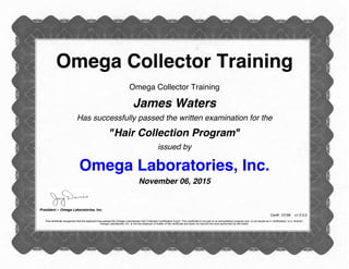 Omega Collector Training
Omega Collector Training
James Waters
Has successfully passed the written examination for the
"Hair Collection Program"
issued by
Omega Laboratories, Inc.
November 06, 2015
President -- Omega Laboratories, Inc.
Cert#: 12199 v1.0.0.0
This certificate recognizes that the applicant has passed the Omega Laboratories Hair Collection Certification Exam. This certificate is not part of an accreditation program and is not issued as a “certification” or a “license”.
Omega Laboratories, Inc. is not the employer of holder of the certificate and does not warrant the work performed by the holder.
 