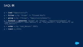 SAQL 例
​q = load "Opportunity";
​q = filter q by 'Stage' != "Closed Won";
​q = group q by ('Stage', 'OpportunityOwner');
​q = foreach q generate 'Stage' as 'Stage', 'OpportunityOwner' as
'OpportunityOwner', sum('Amount') as 'sum_Amount', avg('Amount') as
'avg_Amount';
​q = order q by 'sum_Amount' DESC;
​q = limit q 2000;
 
