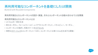 再利用可能なコンポーネントを基礎にしたUI開発
​再利用可能なUIコンポーネントの設計・実装、それらコンポーネントを組み合わせてUIを開発
​再利用可能なUIコンポーネントとは
• UI Viewの一部を生成
• 例えば、ボタン、フォームフィールド、レイアウトコンポーネント、パネルビュー、モーダル…
• コンポーネントの動作、内部ステートをカプセル化
• 理想はステートレスなコンポーネント（つまり、コンポーネントは単にViewを生成する関数）
​Build UI with Reusable Components
 