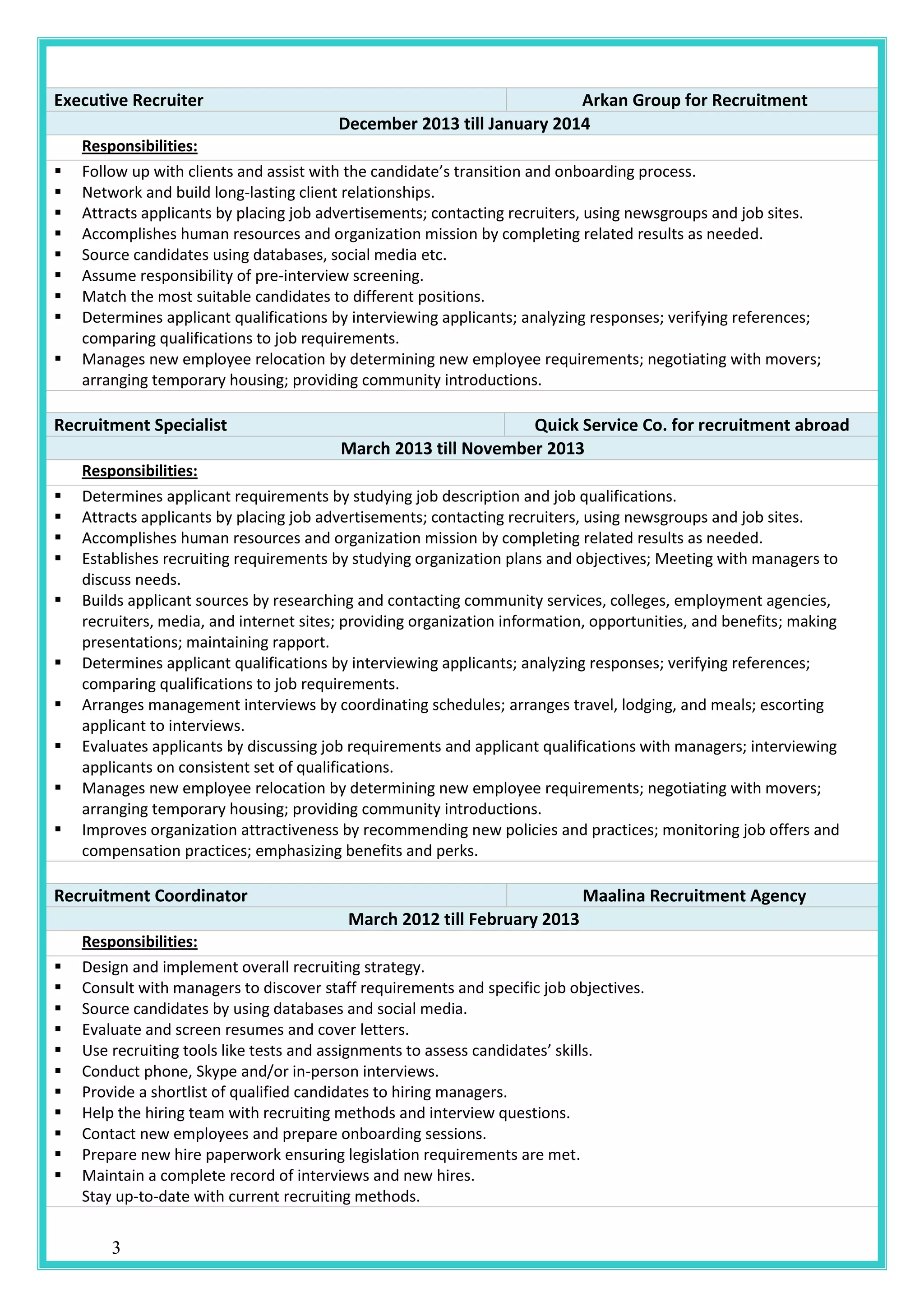 3
Executive Recruiter Arkan Group for Recruitment
December 2013 till January 2014
Responsibilities:
 Follow up with clients and assist with the candidate’s transition and onboarding process.
 Network and build long-lasting client relationships.
 Attracts applicants by placing job advertisements; contacting recruiters, using newsgroups and job sites.
 Accomplishes human resources and organization mission by completing related results as needed.
 Source candidates using databases, social media etc.
 Assume responsibility of pre-interview screening.
 Match the most suitable candidates to different positions.
 Determines applicant qualifications by interviewing applicants; analyzing responses; verifying references;
comparing qualifications to job requirements.
 Manages new employee relocation by determining new employee requirements; negotiating with movers;
arranging temporary housing; providing community introductions.
Recruitment Specialist Quick Service Co. for recruitment abroad
March 2013 till November 2013
Responsibilities:
 Determines applicant requirements by studying job description and job qualifications.
 Attracts applicants by placing job advertisements; contacting recruiters, using newsgroups and job sites.
 Accomplishes human resources and organization mission by completing related results as needed.
 Establishes recruiting requirements by studying organization plans and objectives; Meeting with managers to
discuss needs.
 Builds applicant sources by researching and contacting community services, colleges, employment agencies,
recruiters, media, and internet sites; providing organization information, opportunities, and benefits; making
presentations; maintaining rapport.
 Determines applicant qualifications by interviewing applicants; analyzing responses; verifying references;
comparing qualifications to job requirements.
 Arranges management interviews by coordinating schedules; arranges travel, lodging, and meals; escorting
applicant to interviews.
 Evaluates applicants by discussing job requirements and applicant qualifications with managers; interviewing
applicants on consistent set of qualifications.
 Manages new employee relocation by determining new employee requirements; negotiating with movers;
arranging temporary housing; providing community introductions.
 Improves organization attractiveness by recommending new policies and practices; monitoring job offers and
compensation practices; emphasizing benefits and perks.
Recruitment Coordinator Maalina Recruitment Agency
March 2012 till February 2013
Responsibilities:
 Design and implement overall recruiting strategy.
 Consult with managers to discover staff requirements and specific job objectives.
 Source candidates by using databases and social media.
 Evaluate and screen resumes and cover letters.
 Use recruiting tools like tests and assignments to assess candidates’ skills.
 Conduct phone, Skype and/or in-person interviews.
 Provide a shortlist of qualified candidates to hiring managers.
 Help the hiring team with recruiting methods and interview questions.
 Contact new employees and prepare onboarding sessions.
 Prepare new hire paperwork ensuring legislation requirements are met.
 Maintain a complete record of interviews and new hires.
Stay up-to-date with current recruiting methods.
 