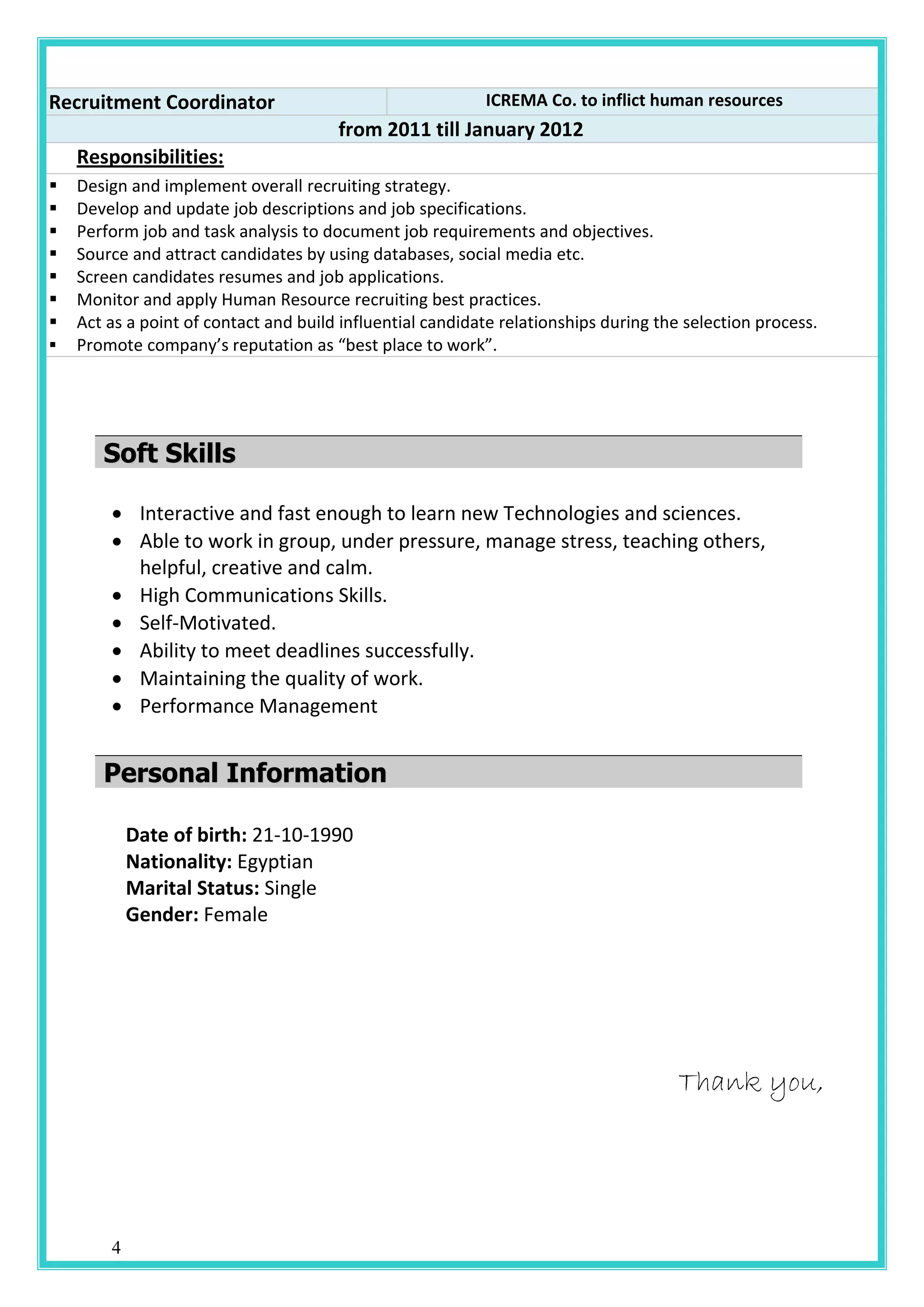 4
Recruitment Coordinator ICREMA Co. to inflict human resources
from 2011 till January 2012
Responsibilities:
 Design and implement overall recruiting strategy.
 Develop and update job descriptions and job specifications.
 Perform job and task analysis to document job requirements and objectives.
 Source and attract candidates by using databases, social media etc.
 Screen candidates resumes and job applications.
 Monitor and apply Human Resource recruiting best practices.
 Act as a point of contact and build influential candidate relationships during the selection process.
 Promote company’s reputation as “best place to work”.
SSoofftt SSkkiillllss
 Interactive and fast enough to learn new Technologies and sciences.
 Able to work in group, under pressure, manage stress, teaching others,
helpful, creative and calm.
 High Communications Skills.
 Self-Motivated.
 Ability to meet deadlines successfully.
 Maintaining the quality of work.
 Performance Management
PPeerrssoonnaall IInnffoorrmmaattiioonn
Date of birth: 21-10-1990
Nationality: Egyptian
Marital Status: Single
Gender: Female
Thank you,
 