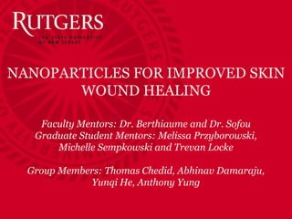 NANOPARTICLES FOR IMPROVED SKIN
WOUND HEALING
Faculty Mentors: Dr. Berthiaume and Dr. Sofou
Graduate Student Mentors: Melissa Przyborowski,
Michelle Sempkowski and Trevan Locke
Group Members: Thomas Chedid, Abhinav Damaraju,
Yunqi He, Anthony Yung
 