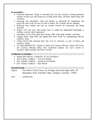 Responsibilities:
 Performed Regression Testing as Promotion QA and also involved in testing production
websites of Sears.com and Kmart.com covering Home Page, All Deals, Splash Pages and
Taxonomy.
 Interacting with stakeholders, client and business to understand the requirements and
project the same in the test cases in order to achieve full coverage and zero slippages.
 Performed Gap Analysis and sync up activities between the requirement and design
document.
 Prepare UAT test cases and execute them to confirm the implemented functionality is
working as per the client requirement.
 Automation of one of the major flows having 1000+ deals using selenium web driver.
 Logging defects using JIRA and getting them fixed ASAP by communicating with the
respective teams.
 Testing End-To-End functional flows like Cart & Checkout, as part of Smoke and
regression testing.
 As feature/functional QA, involved in feature level testing of Browse, Search, Gift Cards,
and Layaway following SDLC from requirement analysis, test cases creation &
execution, defect tracking with JIRA to closure.
Certification & Trainings:
 Mongo DB University Certification for Java Developers
 HCL Training Certificate - Core Java Module
 HCL Training Certificate - Advanced Java Module
 HCL Training Certificate – SQL Module
Personal Details
Address : Flat #1004, C3 block, Survey No. 40, Begur Main Road, Begur Hobli, Off
Bannerghatta Road, Yelenahalli Village, Bengaluru, Karnataka - 560068
PAN : ATSPJ6285D
 