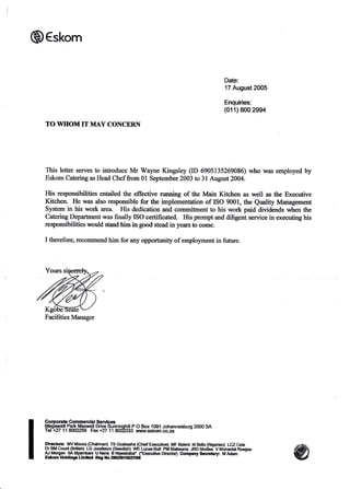 Q€skom
Date:
17 August 2005
Enquiries:
(011) 800 2994
TO WHOM IT MAY CONCERN
This letter serves to inhoduce Mr Walne Kingsley (ID 6905135269086) who was employed by
Eskom Catering as Head Chef from 0l September 2003 to 3l August2004.
His responsibilities entailed the effective running of the Main Kitchen as well as the Executive
Kitchen. He was also responsible for the implementation of ISO 9001, the Quality Management
System in his work area. His dedication and commitnent to his work paid dividends rryhen the
Catering Departnent was finally ISO certificated. His prompt and diligent service in executing his
responsibilities would stand him in good stead in years to come.
I therefore, recommend him for any opportunity of employment in future-
Gorporate Commercial Services
Megqqatt P-a1b_!4eXvnelt Driv_e Sunninghill P O Box 1091 Johannesburg 2000 SA
Tel+27 11 8002256 Fax+27 11 8002033 vtu,r r.eskorn.@.za
Dlr€c{ora: M! Moosa (qhaim?n) TS Gcabashe (Chief E €altive) MF Baleni M Bello (Nfuerian) LCZ Cete
Dr BM Count (Btilhh).LGJoseftson_(S,edish) lrttE Lucas.Bull Plil Mahrana JRD Modhe V M6hanlat Rowlee
Ar^Morgan SAMp?lnqani UNene BNqrababa'(.E)GctiiteDirecfor) GompanySecre0ary: MAdam
Esftom HoldLrgs umlbd Rog ilo 20S2O'1552?,G
Facilities Manager
 