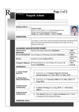 RESUME
Page 1 of 2
Naqash Aslam
Mailing Address
Naqash Aslam.
House # P-507, Street # 7/13 Imaam Bargaah Wali,
Deepoo Bazar Mansoorabad Faisalabad.
Mobile No +92345-7006630 / +92313-7025800
OBJECTIVE
I am eager to work with a growth-oriented organization and therefore be
part of a proactive program that will enable me to make use of my
education and skills.
ACADEMIC QUALIFICATION HOBBY
Matriculation
(Science)
Board of Secondary Education, Faisalabad. 2007
628/850
D.A.E.(Mechanical) Govt.College of Technology Samnabad Faisalabad. 2010
2280/3350
B.Com. Punjab University Lahore (PVT) 2012
779/1500
Computer Diploma 6th
Month Diploma in Asia College Of Commerce &
Science Faisalabad.
2013
Grade B
EXPERIENCE
1. Aspen Textile
(Pvt) Ltd.
2.Hadiqa Kiani
Fabrics World (Pvt)
3.Haleeb Foods
Limited (Pvt)
4.Haleeb Foods
Limited (Pvt)
• Experience As A Computer Operator & Export
Documentations From (Feb. 2011) Till (May. 2012)
• Experience As A Inventory Officer From (May. 2012) Till
(Aug. 2013)
• Continue Working Since (Aug. 2013) As A Data Entry
Officer.
• Two Month Worked As A Sales Coordinator Due To Sales
Coordinator On His Married Holidays.
PERSONAL DATA
 