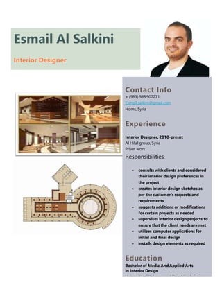 Esmail Al Salkini
Interior Designer
Contact Info
+ (963) 988 907271
Esmail.salkini@gmail.com
Homs, Syria
Experience
Interior Designer, 2010-presnt
Al Hilal group, Syria
Privet work
Responsibilities:
 consults with clients and considered
their interior design preferences in
the project
 creates interior design sketches as
per the customer's requests and
requirements
 suggests additions or modifications
for certain projects as needed
 supervises interior design projects to
ensure that the client needs are met
 utilizes computer applications for
initial and final design
 installs design elements as required
Education
Bachelor of Media And Applied Arts
in Interior Design
University of Kalamoon at Deir Atiyah, Syria
 