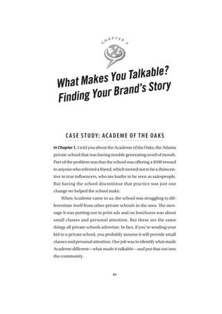 C H A P T E R 3 
What Makes You Talkable? 
Finding Your Brand’s Story 
C ASE STUDY: ACADEME O F THE OAKS 
In Chapter 1, I told you about the Academe of the Oaks, the Atlanta 
private school that was having trouble generating word of mouth. 
Part of the problem was that the school was offering a $500 reward 
to anyone who referred a friend, which turned out to be a disincen-tive 
to true influencers, who are loathe to be seen as salespeople. 
But having the school discontinue that practice was just one 
change we helped the school make. 
When Academe came to us, the school was struggling to dif-ferentiate 
itself from other private schools in the area. The mes-sage 
it was putting out in print ads and on brochures was about 
small classes and personal attention. But these are the same 
things all private schools advertise. In fact, if you’re sending your 
kid to a private school, you probably assume it will provide small 
classes and personal attention. Our job was to identify what made 
Academe different—what made it talkable—and put that out into 
the community. 
61 
 
