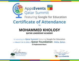 Certificate of Attendance
TO
MOHAMMED KHOLOSY
QATAR LEADERSHIP ACADEMY
for attending the​​Qatar Summit ​featuring ​Google for Education
on ​March 11 & 12, 2016 ​at ​Qatar Foundation​​- Doha, Qatar.
12 Professional Hours
 