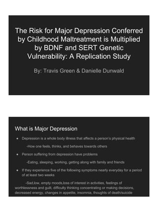 The Risk for Major Depression Conferred
by Childhood Maltreatment is Multiplied
by BDNF and SERT Genetic
Vulnerability: A Replication Study
By: Travis Green & Danielle Dunwald
What is Major Depression
● Depression is a whole body illness that affects a person’s physical health
-How one feels, thinks, and behaves towards others
● Person suffering from depression have problems
-Eating, sleeping, working, getting along with family and friends
● If they experience five of the following symptoms nearly everyday for a period
of at least two weeks
-Sad,low, empty moods,loss of interest in activities, feelings of
worthlessness and guilt, difficulty thinking concentrating or making decisions,
decreased energy, changes in appetite, insomnia, thoughts of death/suicide
 