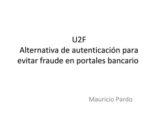 U2F
Alternativa de autenticación para
evitar fraude en portales bancario
Mauricio Pardo
 