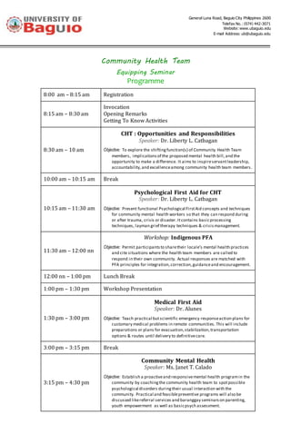 General Luna Road, Baguio City Philippines 2600
Telefax No.: (074) 442-3071
Website: www.ubaguio.edu
E-mail Address: ub@ubaguio.edu
Community Health Team
Equipping Seminar
Programme
8:00 am – 8:15 am Registration
8:15 am – 8:30 am
Invocation
Opening Remarks
Getting To Know Activities
8:30 am – 10 am
CHT : Opportunities and Responsibilities
Speaker: Dr. Liberty L. Catbagan
Objective: To explore the shiftingfunction(s) of Community Health Team
members, implicationsof the proposed mental health bill,and the
opportunity to make a difference. It aims to inspireservantleadership,
accountability,and excellenceamong community health team members.
10:00 am – 10:15 am Break
10:15 am – 11:30 am
Psychological First Aid for CHT
Speaker: Dr. Liberty L. Catbagan
Objective: Present functional Psychological FirstAid concepts and techniques
for community mental health workers so that they can respond during
or after trauma, crisis or disaster.Itcontains basicprocessing
techniques, layman grief therapy techniques & crisismanagement.
11:30 am – 12:00 nn
Workshop: Indigenous PFA
Objective: Permit participantsto sharetheir locale’s mental health practices
and cite situations where the health team members are called to
respond in their own community. Actual responses are matched with
PFA principles for integration,correction,guidanceand encouragement.
12:00 nn – 1:00 pm Lunch Break
1:00 pm – 1:30 pm Workshop Presentation
1:30 pm – 3:00 pm
Medical First Aid
Speaker: Dr. Alunes
Objective: Teach practical butscientific emergency responseaction plans for
customary medical problems in remote communities. This will include
preparations or plans for evacuation,stabilization,transportation
options & routes until delivery to definitivecare.
3:00 pm – 3:15 pm Break
3:15 pm – 4:30 pm
Community Mental Health
Speaker: Ms. Janet T. Calado
Objective: Establish a proactiveand responsivemental health programin the
community by coachingthe community health team to spotpossible
psychological disorders duringtheir usual interaction with the
community. Practical and feasiblepreventive programs will also be
discussed likereferral services and baranggay seminarson parenting,
youth empowerment as well as basicpsych assessment.
 