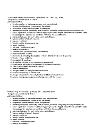 *Adarsh General Motor Financiers Ltd. - (December 2013 – 12th
July, 2014)
Designation: Administrator & IT Adviser
Job Responsibilities:
1. Develop suppliers of stationary to ensure costs are minimized.
2. Develop list of Preferred Vendors as per the policies.
3. Responsible for all transport & travel arrangements.
4. Maintain professional relationship with all vendors, landlords, utility companies/organizations. etc.
5. Ensure registration of Branches & Offices in your region under shops & establishment act and for Trade
License as per the local law and coordinate with HR to file Annual Returns.
6. Branch Visits in your City and resolve admin related issues.
7. Systems update & Network Support.
8. Systems requisition.
9. Website visiting & report generate.
10. Server handling.
11. Software’s problems recovery.
12. Desktop maintenance.
13. Administrative system controlling for both sides.
14. Hardware system checking
15. Monitoring & consulting about update Software & Hardware (Server & systems).
16. Website related problems.
17. Employ Mail ID handling.
18. New software testing as per management requirement.
19. Install Oracle and other software as per Software making vender.
20. Train to all corporate and side office stuff.
21. Desktop Management.
22. Manage fund for the new project from accounts.
23. Give advice for every IT related work.
24. Manage outside station Network, Hardwar and Software related work.
25. Arrange meting as per requirement Management with the vender.
*Roofers Group of Companies - (February 2011 – December 2013)
Designation: Administrator & IT Head
Job Responsibilities:
1. Develop suppliers of stationary to ensure costs are minimized.
2. Develop list of Preferred Vendors as per the policies.
3. Responsible for all transport & travel arrangements.
4. Maintain professional relationship with all vendors, landlords, utility companies/organizations. etc.
5. Ensure registration of Branches & Offices in your region under shops & establishment act and for Trade
License as per the local law and coordinate with HR to file Annual Returns.
6. Branch Visits in your City and resolve admin related issues.
7. Systems update & Network Support.
8. Systems requisition.
9. Website visiting & report generate.
10. Server handling.
11. Software’s problems recovery.
12. Desktop maintenance.
 