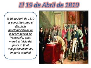 El 19 de Abril de 1810
es conocido como el
día de la
proclamación de la
independencia de
Venezuela, pues
marcó el inicio del
proceso final
independentista del
imperio español
El 19 de Abril de 1810
 