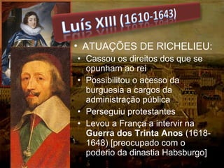 • Cassou os direitos dos que se
opunham ao rei
• Possibilitou o acesso da
burguesia a cargos da
administração pública
• Perseguiu protestantes
• Levou a França a intervir na
Guerra dos Trinta Anos (1618-
1648) [preocupado com o
poderio da dinastia Habsburgo]
• ATUAÇÕES DE RICHELIEU:
 