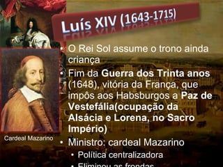 • O Rei Sol assume o trono ainda
criança
• Fim da Guerra dos Trinta anos
(1648), vitória da França, que
impôs aos Habsburgos a Paz de
Vestefália(ocupação da
Alsácia e Lorena, no Sacro
Império)
• Ministro: cardeal Mazarino
• Política centralizadora
Cardeal Mazarino
 