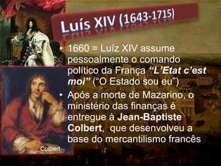 • 1660 = Luíz XIV assume
pessoalmente o comando
político da França “L’Etat c’est
moi” (“O Estado sou eu”)
• Após a morte de Mazarino, o
ministério das finanças é
entregue à Jean-Baptiste
Colbert, que desenvolveu a
base do mercantilismo francês
Colbert
 