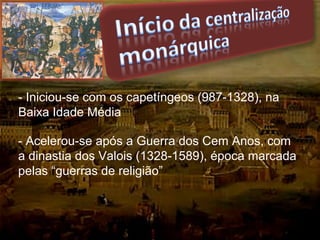 - Iniciou-se com os capetíngeos (987-1328), na
Baixa Idade Média
- Acelerou-se após a Guerra dos Cem Anos, com
a dinastia dos Valois (1328-1589), época marcada
pelas “guerras de religião”
 