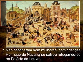 • O massacre da noite de São Bartolomeu
começou à 1 hora e 30 minutos da
madrugada de 24 de agosto de 1572 (cerca
de três mil huguenotes foram mortos)
• Não escaparam nem mulheres, nem crianças,
Henrique de Navarra se salvou refugiando-se
no Palácio do Louvre.
 