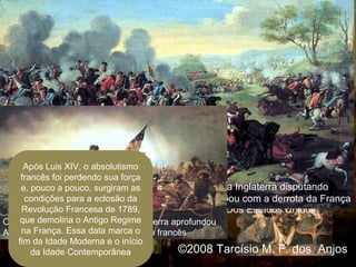 Luís XV Luís XVI
1715 1774 1792
1756 1763
Guerra dos
Sete Anos
1776 1781
Independência
Dos Estados Unidos
1789
Revolução
Francesa
Na Guerra dos Sete Anos, a França enfrentou a Inglaterra disputando
o mercado europeu e áreas coloniais, a guerra acabou com a derrota da França
O apoio da França à essa vitoriosa guerra aprofundou
As dificuldades econômicas do Estado francês
Após Luis XIV, o absolutismo
francês foi perdendo sua força
e, pouco a pouco, surgiram as
condições para a eclosão da
Revolução Francesa de 1789,
que demoliria o Antigo Regime
na França. Essa data marca o
fim da Idade Moderna e o início
da Idade Contemporânea ©2008 Tarcísio M. F. dos Anjos
 