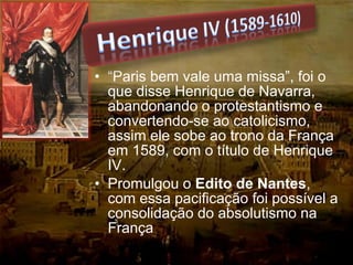 • “Paris bem vale uma missa”, foi o
que disse Henrique de Navarra,
abandonando o protestantismo e
convertendo-se ao catolicismo,
assim ele sobe ao trono da França
em 1589, com o título de Henrique
IV.
• Promulgou o Edito de Nantes,
com essa pacificação foi possível a
consolidação do absolutismo na
França
 
