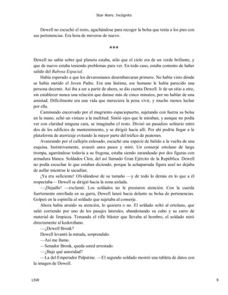 Star Wars: Incógnito
LSW 9
Dewell no escuchó el resto, agachándose para recoger la bolsa que tenía a los pies con
sus pertenencias. Era hora de moverse de nuevo.
***
Dewell no sabía sobre qué planeta estaba, sólo que el cielo era de un verde brillante, y
que de nuevo estaba teniendo problemas para ver. En todo caso, estaba contento de haber
salido del Babosa Espacial.
Había esperado a que los devaronianos desembarcaran primero. No había visto dónde
se había metido el Joven Padre. Era una lástima; ese humano le había parecido una
persona decente. Así iba a ser a partir de ahora, se dio cuenta Dewell. Ir de un sitio a otro,
sin establecer nunca una relación que durase más de cinco minutos, por no hablar de una
amistad. Difícilmente era una vida que mereciera la pena vivir, y mucho menos luchar
por ella.
Caminando encorvado por el mugriento espaciopuerto, sujetando con fuerza su bolsa
en la mano, echó un vistazo a la multitud. Sintió ojos que le miraban, y aunque no podía
ver con claridad ninguna cara, se imaginaba el resto. Divisó un pasadizo solitario entre
dos de los edificios de mantenimiento, y se dirigió hacia allí. Por ahí podría llegar a la
plataforma de aterrizaje evitando la mayor parte del tráfico de peatones.
Avanzando por el callejón enlosado, escuchó una especie de balido a la vuelta de una
esquina. Instintivamente, avanzó unos pasos y miró. Un conserje ortolano de larga
trompa, agarrándose todavía a su fregona, estaba siendo zarandeado por dos figuras con
armadura blanca. Soldados Clon, del así llamado Gran Ejército de la República. Dewell
no podía escuchar lo que estaban diciendo, porque la achaparrada figura azul no dejaba
de aullar mientras le sacudían.
¡Ya era suficiente! Olvidándose de su tamaño —y de todo lo demás en lo que a él
respectaba— Dewell se dirigió hacia la zona aislada.
—¡Dejadlo! —exclamó. Los soldados no le prestaron atención. Con la cuerda
fuertemente enrollada en su garra, Dewell lanzó hacia delante su bolsa de pertenencias.
Golpeó en la espinilla al soldado que sujetaba al conserje.
Ahora había atraído su atención, lo quisiera o no. El soldado soltó al ortolano, que
salió corriendo por uno de los pasajes laterales, abandonando su cubo y su carro de
material de limpieza. Tomando el rifle bláster que llevaba al hombro, el soldado miró
directamente al kedorzhano.
—¿Dewell Bronk?
Dewell levantó la mirada, sorprendido.
—Así me llamo.
—Senador Bronk, queda usted arrestado.
—¿Bajo qué autoridad?
—La del Emperador Palpatine. —El segundo soldado mostró una tableta de datos con
la imagen de Dewell.
 