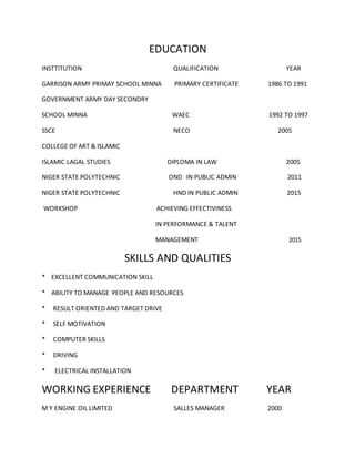 EDUCATION
INSTTITUTION QUALIFICATION YEAR
GARRISON ARMY PRIMAY SCHOOL MINNA PRIMARY CERTIFICATE 1986 TO 1991
GOVERNMENT ARMY DAY SECONDRY
SCHOOL MINNA WAEC 1992 TO 1997
SSCE NECO 2005
COLLEGE OF ART & ISLAMIC
ISLAMIC LAGAL STUDIES DIPLOMA IN LAW 2005
NIGER STATE POLYTECHNIC OND IN PUBLIC ADMIN 2011
NIGER STATE POLYTECHNIC HND IN PUBLIC ADMIN 2015
NYSC EXAMPTION 2015
WORKSHOP ACHIEVING EFFECTIVINESS
IN PERFORMANCE & TALENT
MANAGEMENT 2015
SKILLS AND QUALITIES
* EXCELLENT COMMUNICATION SKILL
* ABILITY TO MANAGE PEOPLE AND RESOURCES
* RESULT ORIENTED AND TARGET DRIVE
* SELF MOTIVATION
* COMPUTER SKILLS
* DRIVING
* ELECTRICAL INSTALLATION
WORKING EXPERIENCE DEPARTMENT YEAR
 