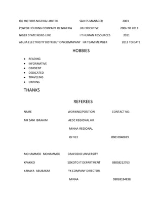M Y ENGINE OIL LIMITED SALLES MANAGER 2000
OK MOTORS NIGERIA LIMITED SALLES MANAGER 2003
POWER HOLDING COMPANY OF NIGERIA HR EXECUTIVE 2006 TO 2013
NIGER STATE NEWS LINE I T HUMAN RESOURCES 2011
ABUJA ELECTRICITY DISTRIBUTION COMMPANY HR TEAM MEMBER 2013 TO DATE
HOBBIES
 READING
 INFORMATIVE
 OBIDIENT
 DEDICATED
 TRAVELING
 DRIVING
THANKS
 