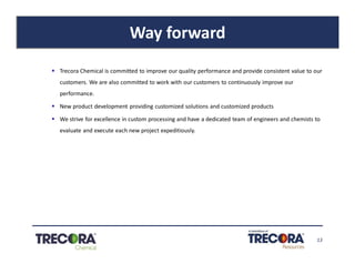 13
Way forward
§ Trecora Chemical is committed to improve our quality performance and provide consistent value to our
customers. We are also committed to work with our customers to continuously improve our
performance.
§ New product development providing customized solutions and customized products
§ We strive for excellence in custom processing and have a dedicated team of engineers and chemists to
evaluate and execute each new project expeditiously.
 