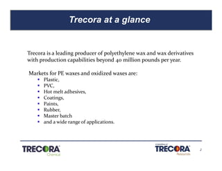 2
Trecora at a glance
Confidential
Trecora is a leading producer of polyethylene wax and wax derivatives
with production capabilities beyond 40 million pounds per year.
Markets for PE waxes and oxidized waxes are:
§ Plastic,
§ PVC,
§ Hot melt adhesives,
§ Coatings,
§ Paints,
§ Rubber,
§ Master batch
§ and a wide range of applications.
 