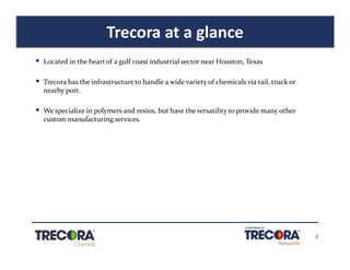 3
Trecora at a glance
§ Located in the heart of a gulf coast industrial sector near Houston, Texas
§ Trecora has the infrastructure to handle a wide variety of chemicals via rail, truck or
nearby port.
§ We specialize in polymers and resins, but have the versatility to provide many other
custom manufacturing services.
 