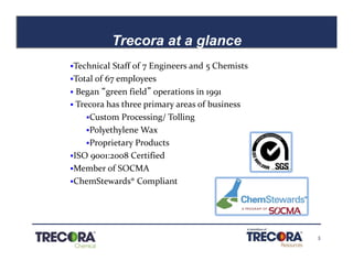 5
Trecora at a glance
Confidential
§Technical Staff of 7 Engineers and 5 Chemists
§Total of 67 employees
§ Began “green field” operations in 1991
§ Trecora has three primary areas of business
§Custom Processing/ Tolling
§Polyethylene Wax
§Proprietary Products
§ISO 9001:2008 Certified
§Member of SOCMA
§ChemStewards® Compliant
 