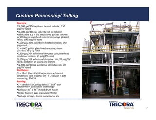 Custom Processing/ Tolling
Reactors:
•14,000 gal/304 w/steam heated reboiler; 150
psig/FV rated
•10,000 gal/316 w/ jacket & hot oil reboiler
•Associated 3.5 ft dia. Structured packed column
w/ 20 stages; overhead system to manage phased
reflux; 100 psig/FV rated
•4,500 gal/304L w/indirect heated reboiler; 140
psig rated;
•2 x 4,000 gallon glass-lined reactors; steam
jacketed; 90 psig rated
•3,300 gal/304 w/internal stm/ctw coils; overhead
condenser system; 45 psig/FV rated
•6,600 gal/316 w/internal stm/ctw coils; 70 psig/FV
rated; oxidation of waxes and olefins
•12,500 gal/304SS w/internal stm/ctw coils; 70
psig/FV rated
Distillation:
•2 – 12m2 Short-Path Evaporators w/internal
condenser, cold traps to -30°F , vacuum < 300
micron Hg; 304 SS
Forming:
•3 – Sandvik SS Cooling Belts 5’ x 64’ with
Rotoformer® pastillation technology
•Buflovac 40” x 48” chilled drum flaker
•Koster Kuenen Wax Granulator/Priller
•Package in bags, drums, supersacks, etc.
Confidential 7
 