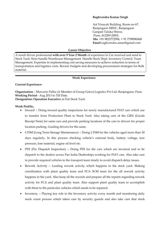 Raghvendra Kumar Singh
Ast Vinayak Building, Room no 67,
Ranjangaon MIDC, Ranjangaon
Ganpati Taluka Shirur,
Pune, 412209 (MH)
Mo: +91 9823772994, + 91 7798980448
Email:raghvendra.aman@gmail.com
Career Objective
A result driven professional with over 9 Year 2 Month of experience in Car received and send to
Stock Yard, Store handle Warehouse Management. Handle Stock Dept. Inventory Control, Team
Management. Expertise in implementing cost saving measures to achieve reduction in terms of
transportation and logistics costs. Review budgets and developing procurement strategies for Bulk
material.
Work Experience
Current Experience-
Organisation – Mercurio Pallia (A Member of Group Gefco) Logistics Pvt Ltd, Ranjangaon, Pune.
Working Period - Aug 2013 to Till Date.
Designation: Operation Executive at Fiat Stock Yard.
Work Profile:
• Inward -: Doing inward quality inspections for newly manufactured FIAT cars which use
to transfer from Production Plant to Stock Yard. Also taking care of the GRN (Goods
Receipt Note) for same cars and provide parking locations of the cars to drivers for proper
location parking. Guiding drivers for the same.
• LTSM (Long Term Storage Maintenance) -: Doing LTSM for the vehicles aged more than 30
days regularly. In this process checking vehicle’s external body, battery voltage, tyre
pressure, lose material, engine oil level etc.
• PDI (Pre Dispatch Inspection) -: Doing PDI for the cars which are invoiced and to be
dispatch to the dealers across Pan India Dealerships working for FIAT cars. Also take care
to provide required vehicles to the transport team timely to avoid dispatch delay issues.
• Rework Activity -: Leading rework activity which happens in the stock yard. Making
coordination with plant quality team and FCA SCM team for the all rework activity
happens in the yard. Also keep all the records and prepare all the reports regarding rework
activity for FCA and plant quality team. Also support plant quality team to accomplish
with them to the particular vehicles which needs to be repaired.
• Inventory -: Playing key role in the Inventory activity every month and monitoring daily
stock count process which taken care by security guards and also take care that stock
 